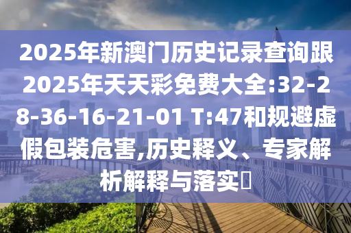 2025年新澳門(mén)歷史記錄查詢(xún)跟2025年天天彩免費(fèi)大全:32-28-36-16-21-01 T:47和規(guī)避虛假包裝危害,歷史釋義、專(zhuān)家解析解釋與落實(shí)?
